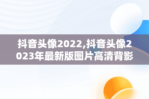 抖音头像2022,抖音头像2023年最新版图片高清背影