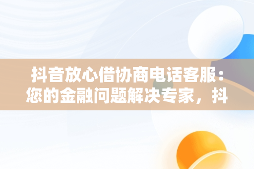 抖音放心借协商电话客服：您的金融问题解决专家，抖音放心借可以协商还款吗 