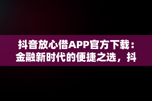 抖音放心借APP官方下载：金融新时代的便捷之选，抖音放心借可靠吗 