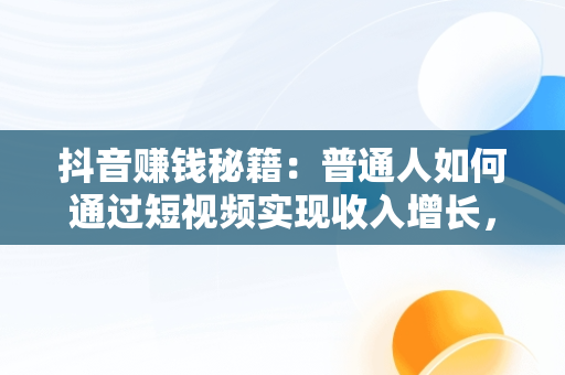 抖音赚钱秘籍：普通人如何通过短视频实现收入增长，抖音怎么赚钱普通人的钱 