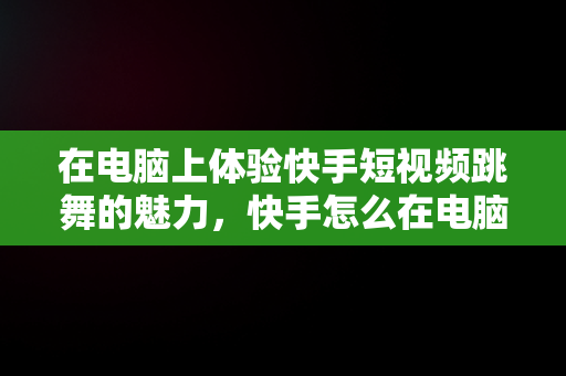 在电脑上体验快手短视频跳舞的魅力，快手怎么在电脑上看视频 