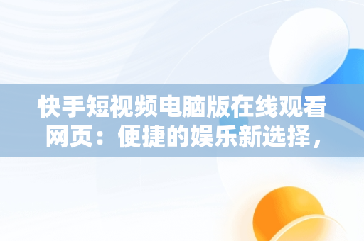 快手短视频电脑版在线观看网页：便捷的娱乐新选择，快手短视频电脑版在线观看网页怎么下载 