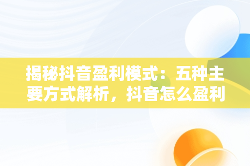 揭秘抖音盈利模式：五种主要方式解析，抖音怎么盈利? 