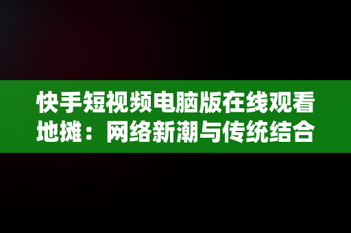 快手短视频电脑版在线观看地摊：网络新潮与传统结合，快手短视频电脑版怎么下载安装 