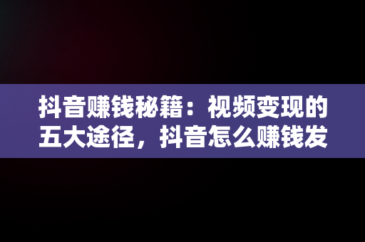 抖音赚钱秘籍：视频变现的五大途径，抖音怎么赚钱发视频怎么赚钱教程 