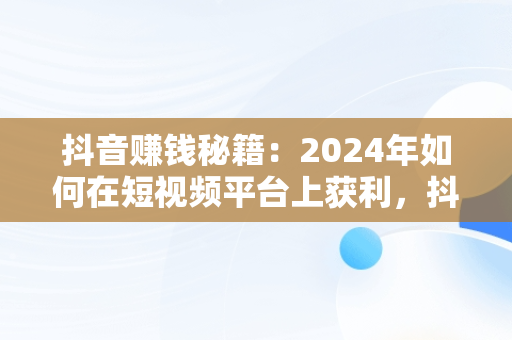 抖音赚钱秘籍：2024年如何在短视频平台上获利，抖音怎么赚钱新手入门 