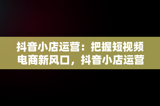 抖音小店运营：把握短视频电商新风口，抖音小店运营公司的套路 