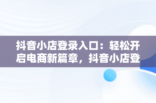 抖音小店登录入口：轻松开启电商新篇章，抖音小店登录入口网页版 