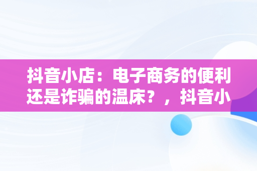 抖音小店：电子商务的便利还是诈骗的温床？，抖音小店是不是诈骗行为 