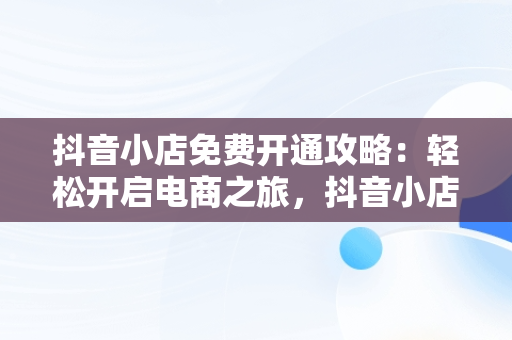 抖音小店免费开通攻略：轻松开启电商之旅，抖音小店怎么免费开通 