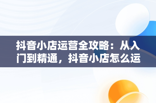 抖音小店运营全攻略：从入门到精通，抖音小店怎么运营从零开始 