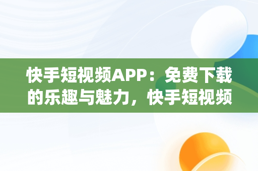 快手短视频APP：免费下载的乐趣与魅力，快手短视频app免费下载 