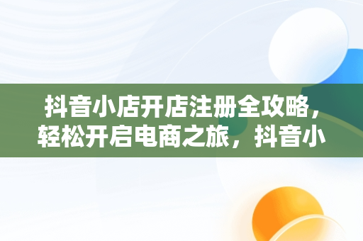 抖音小店开店注册全攻略，轻松开启电商之旅，抖音小店怎么开店注册押金多少 