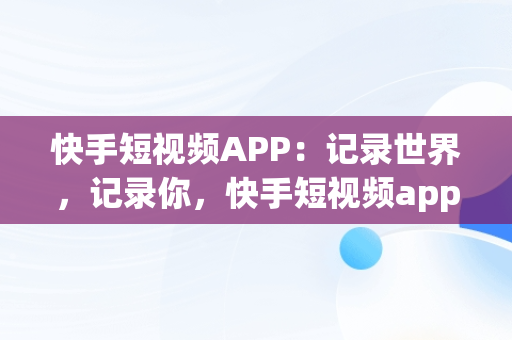 快手短视频APP：记录世界，记录你，快手短视频app下载安装 