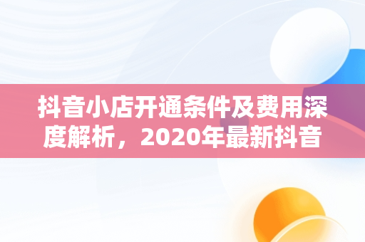 抖音小店开通条件及费用深度解析，2020年最新抖音小店开通条件及开通流程详解 