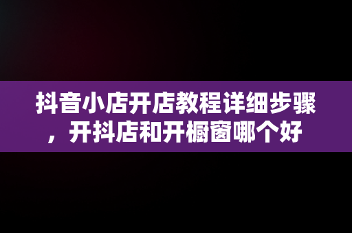 抖音小店开店教程详细步骤，开抖店和开橱窗哪个好 