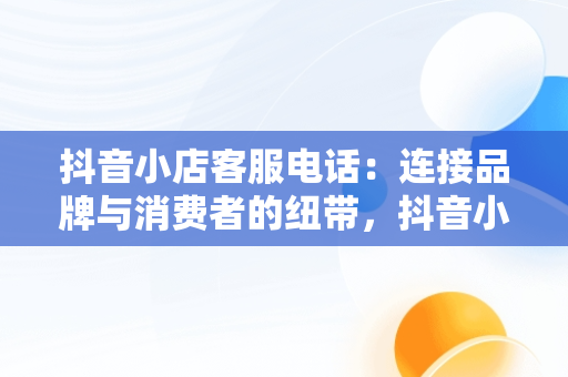 抖音小店客服电话：连接品牌与消费者的纽带，抖音小店客服电话是多少 