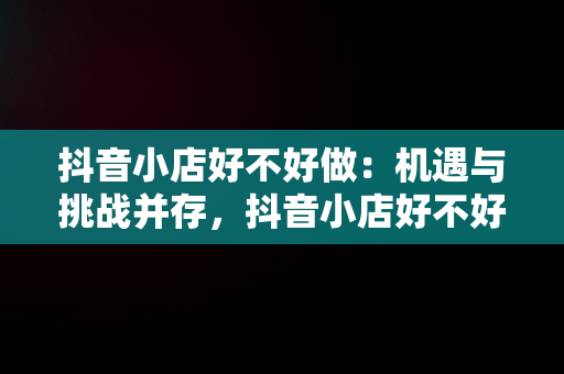 抖音小店好不好做：机遇与挑战并存，抖音小店好不好做,怎么做 