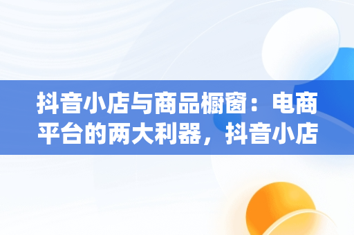 抖音小店与商品橱窗：电商平台的两大利器，抖音小店和橱窗的区别,抖音小店是什么形式(派代网) 