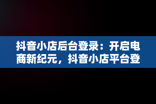 抖音小店后台登录：开启电商新纪元，抖音小店平台登录 