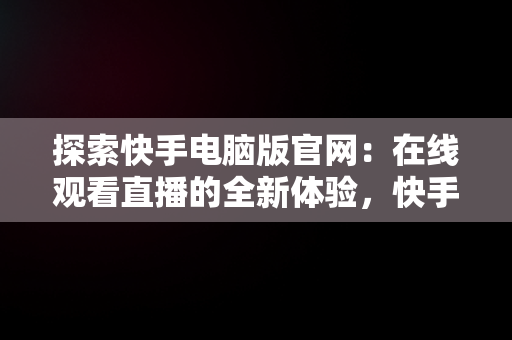 探索快手电脑版官网：在线观看直播的全新体验，快手电脑版官网在线观看直播视频 