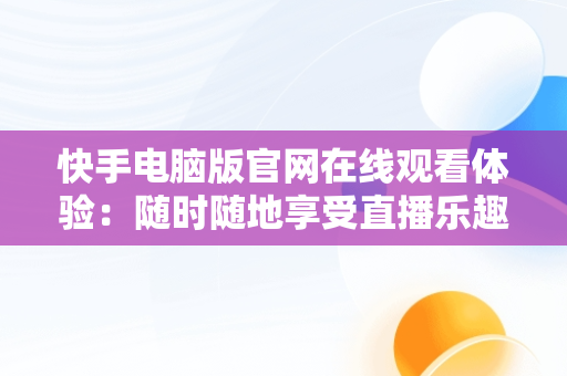 快手电脑版官网在线观看体验：随时随地享受直播乐趣，快手电脑版官网在线观看视频 