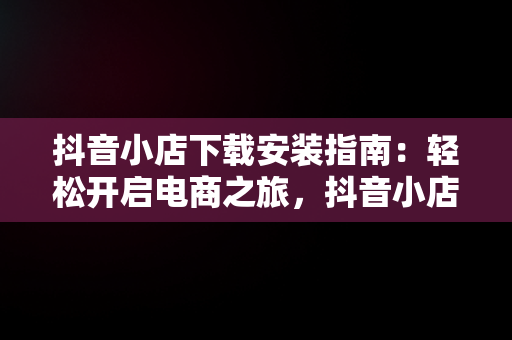 抖音小店下载安装指南：轻松开启电商之旅，抖音小店下载安装免费 