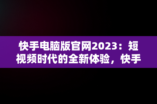 快手电脑版官网2023：短视频时代的全新体验，快手电脑版官网2023 