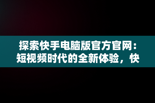 探索快手电脑版官方官网：短视频时代的全新体验，快手电脑版官方官网入口 