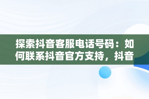 探索抖音客服电话号码：如何联系抖音官方支持，抖音官方客服电话号码是多少 