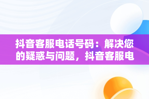 抖音客服电话号码：解决您的疑惑与问题，抖音客服电话号码人工服务24小时 