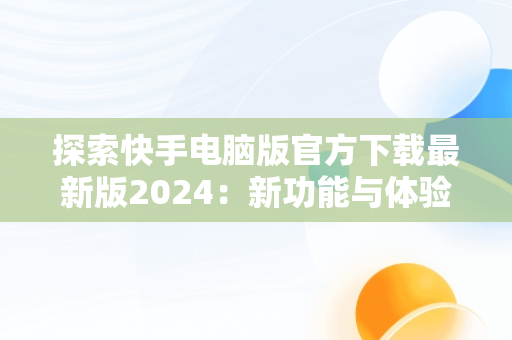 探索快手电脑版官方下载最新版2024：新功能与体验升级，快手电脑版官方下载安装 