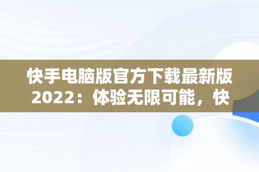 快手电脑版官方下载最新版2022：体验无限可能，快手电脑版官方下载最新版2022下载 