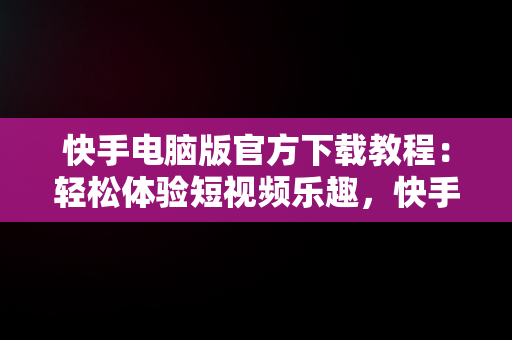 快手电脑版官方下载教程：轻松体验短视频乐趣，快手电脑版下载地址 官方下载 