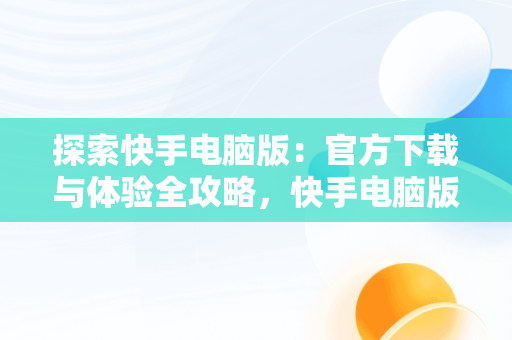 探索快手电脑版：官方下载与体验全攻略，快手电脑版官方下载快手电脑版安装 