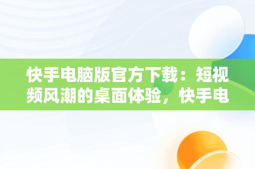 快手电脑版官方下载：短视频风潮的桌面体验，快手电脑版官网下载 