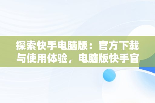 探索快手电脑版：官方下载与使用体验，电脑版快手官网下载最新版本 