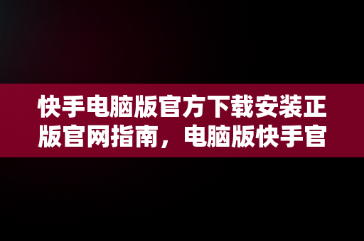 快手电脑版官方下载安装正版官网指南，电脑版快手官网下载最新版本 