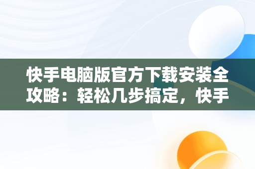 快手电脑版官方下载安装全攻略：轻松几步搞定，快手电脑版官方下载安装到电脑桌面怎么下载 