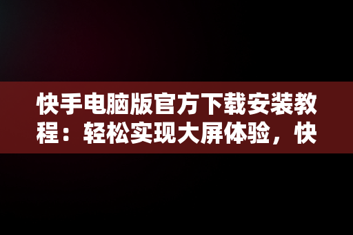 快手电脑版官方下载安装教程：轻松实现大屏体验，快手电脑版下载安装最新方法 