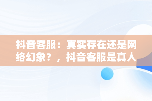 抖音客服：真实存在还是网络幻象？，抖音客服是真人吗 