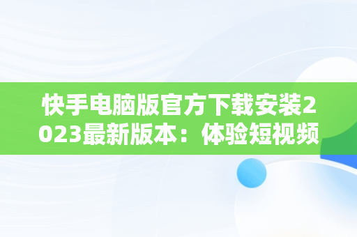 快手电脑版官方下载安装2023最新版本：体验短视频新潮流，快手电脑版官网下载 