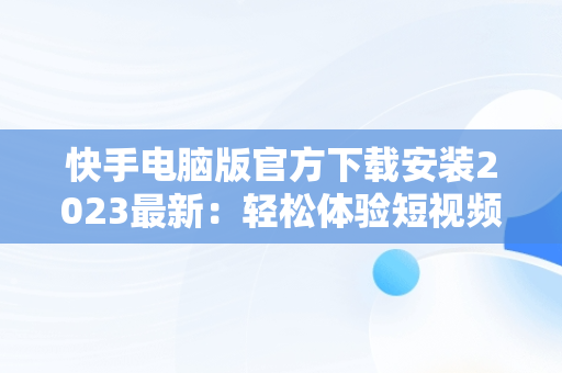 快手电脑版官方下载安装2023最新：轻松体验短视频魅力，快手电脑版最新版本2021下载 