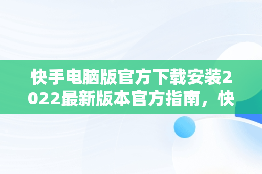 快手电脑版官方下载安装2022最新版本官方指南，快手电脑版官方下载官网 