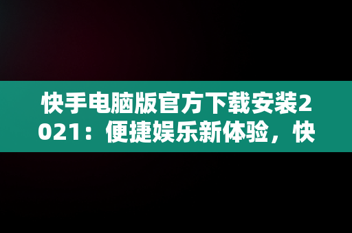 快手电脑版官方下载安装2021：便捷娱乐新体验，快手电脑版官方下载安装 