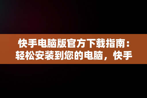 快手电脑版官方下载指南：轻松安装到您的电脑，快手电脑版官方下载安到电脑桌面 