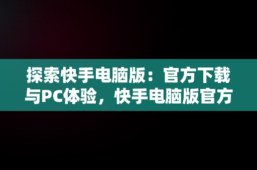 探索快手电脑版：官方下载与PC体验，快手电脑版官方下载最新版 