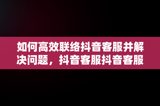 如何高效联络抖音客服并解决问题，抖音客服抖音客服电话号码 