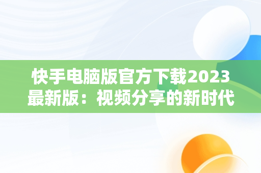 快手电脑版官方下载2023最新版：视频分享的新时代，快手电脑版官方下载官网 