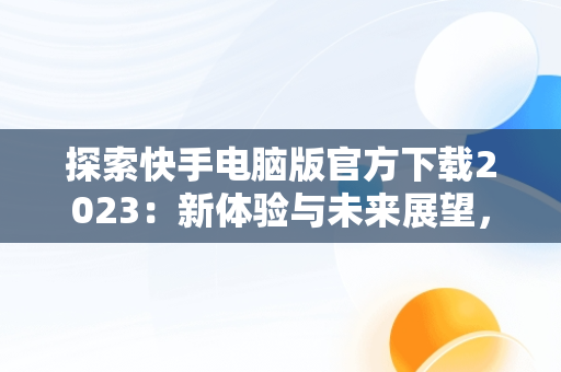 探索快手电脑版官方下载2023：新体验与未来展望，快手电脑版官方下载最新版 